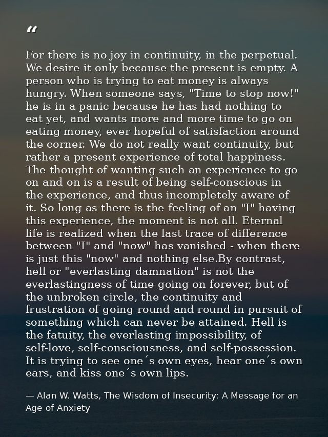 For there is no joy in continuity, in the perpetual. We desire it only because the present is empty. A person who is try — Alan W. Watts, The Wisdom of Insecurity: A Message for an Age of Anxiety
