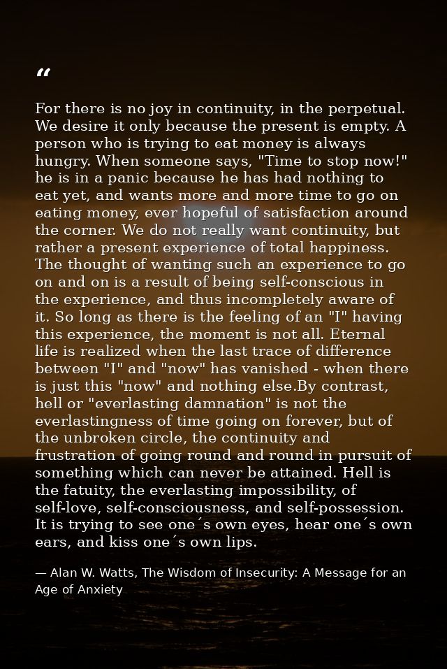 For there is no joy in continuity, in the perpetual. We desire it only because the present is empty. A person who is try — Alan W. Watts, The Wisdom of Insecurity: A Message for an Age of Anxiety