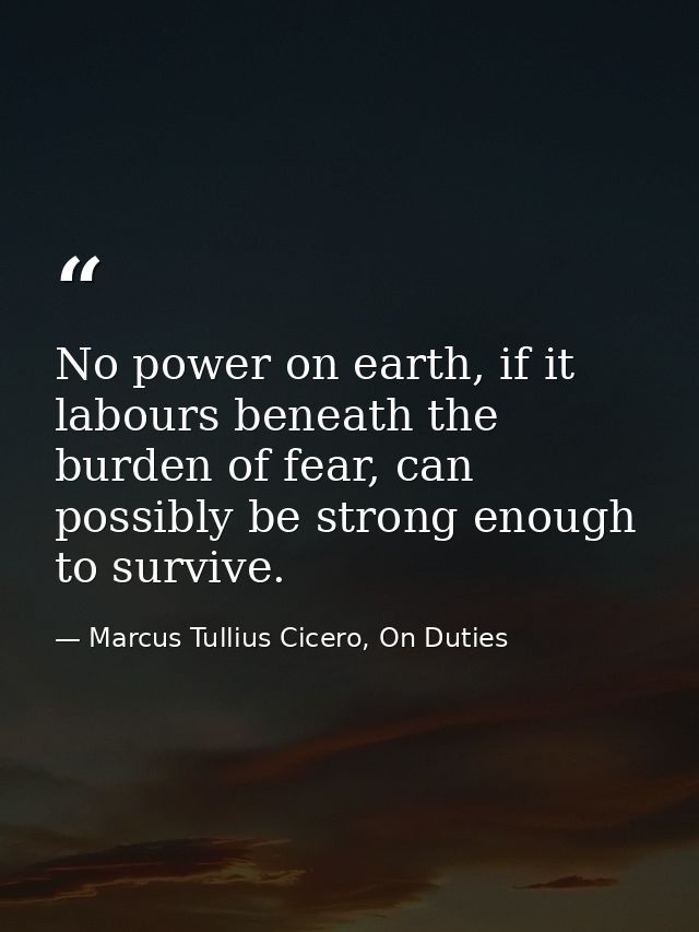 No power on earth, if it labours beneath the burden of fear, can possibly be strong enough to survive. — Marcus Tullius Cicero, On Duties