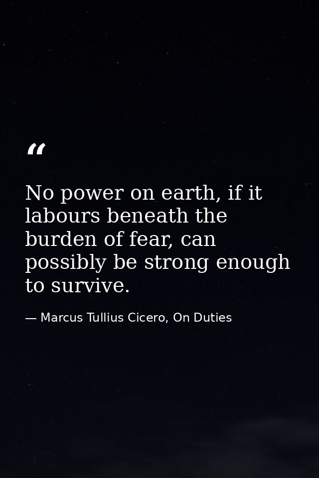 No power on earth, if it labours beneath the burden of fear, can possibly be strong enough to survive. — Marcus Tullius Cicero, On Duties