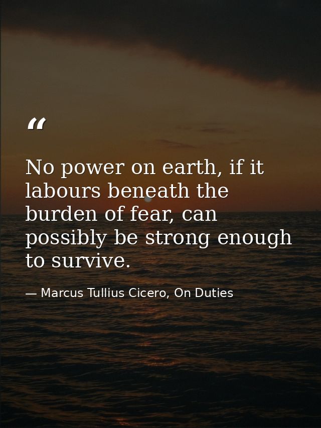 No power on earth, if it labours beneath the burden of fear, can possibly be strong enough to survive. — Marcus Tullius Cicero, On Duties