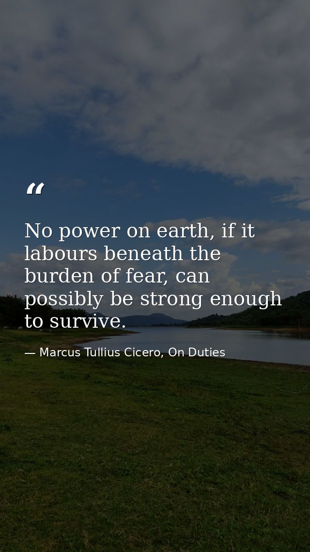 No power on earth, if it labours beneath the burden of fear, can possibly be strong enough to survive. — Marcus Tullius Cicero, On Duties