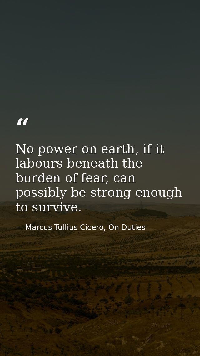 No power on earth, if it labours beneath the burden of fear, can possibly be strong enough to survive. — Marcus Tullius Cicero, On Duties
