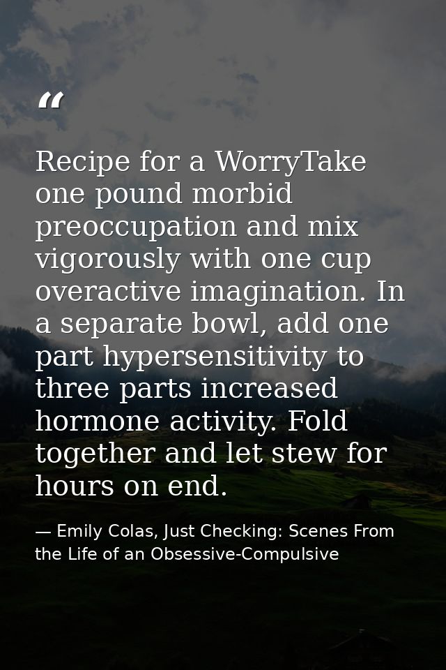 Recipe for a WorryTake one pound morbid preoccupation and mix vigorously with one cup overactive imagination. In a separ — Emily Colas, Just Checking: Scenes From the Life of an Obsessive-Compulsive