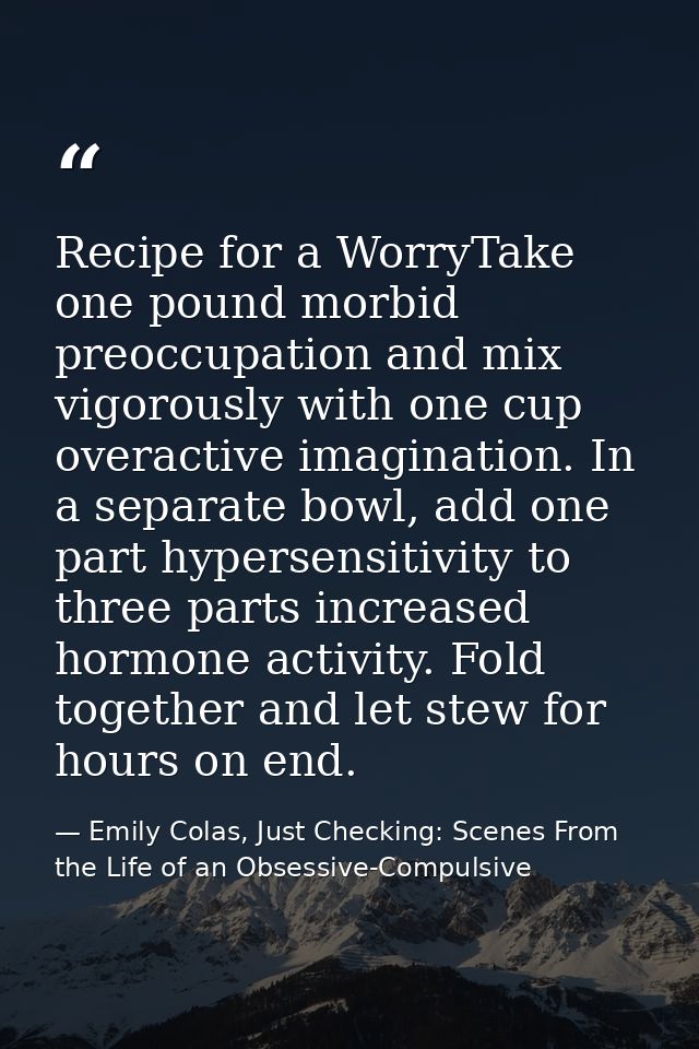 Recipe for a WorryTake one pound morbid preoccupation and mix vigorously with one cup overactive imagination. In a separ — Emily Colas, Just Checking: Scenes From the Life of an Obsessive-Compulsive
