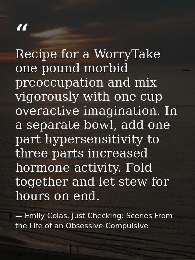 Recipe for a WorryTake one pound morbid preoccupation and mix vigorously with one cup overactive imagination. In a separ — Emily Colas, Just Checking: Scenes From the Life of an Obsessive-Compulsive