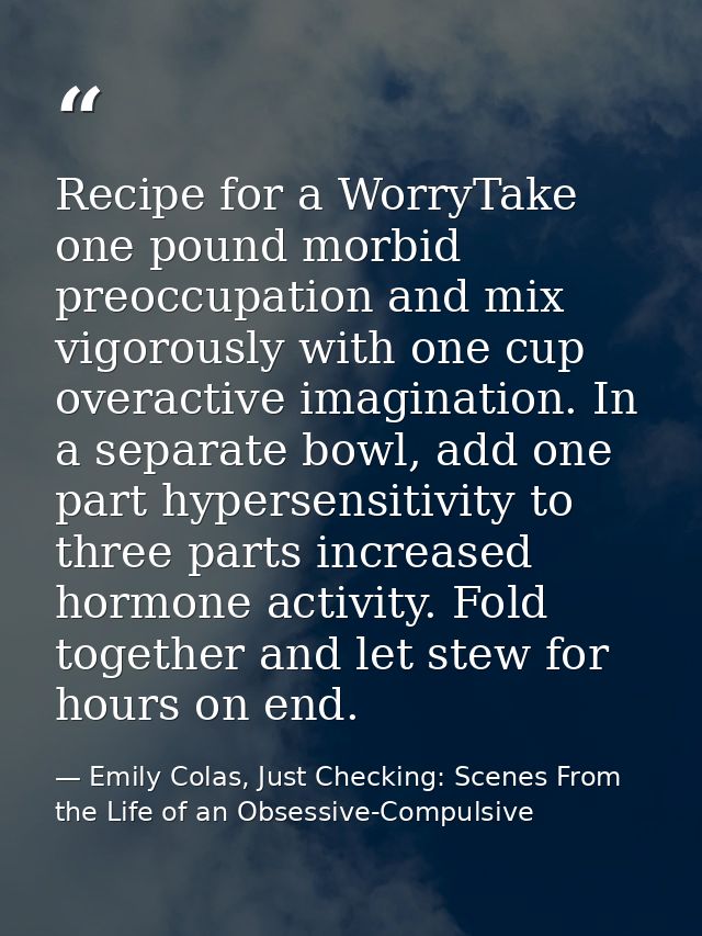 Recipe for a WorryTake one pound morbid preoccupation and mix vigorously with one cup overactive imagination. In a separ — Emily Colas, Just Checking: Scenes From the Life of an Obsessive-Compulsive