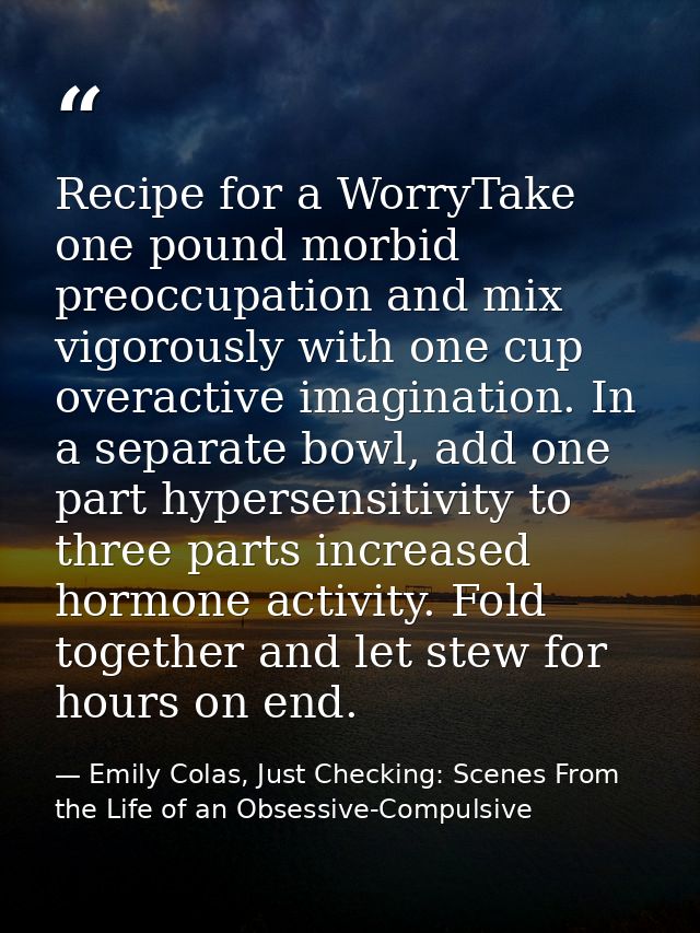 Recipe for a WorryTake one pound morbid preoccupation and mix vigorously with one cup overactive imagination. In a separ — Emily Colas, Just Checking: Scenes From the Life of an Obsessive-Compulsive