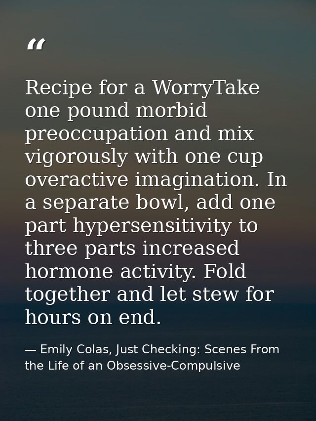 Recipe for a WorryTake one pound morbid preoccupation and mix vigorously with one cup overactive imagination. In a separ — Emily Colas, Just Checking: Scenes From the Life of an Obsessive-Compulsive