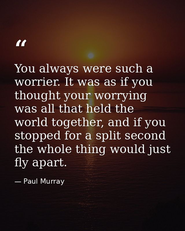 You always were such a worrier. It was as if you thought your worrying was all that held the world together, and if you  — Paul Murray