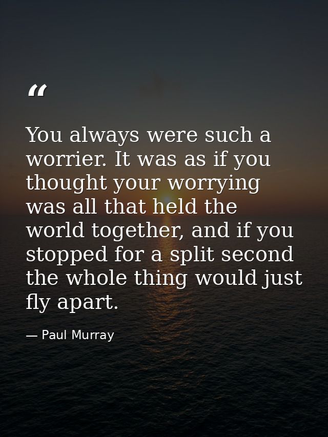 You always were such a worrier. It was as if you thought your worrying was all that held the world together, and if you  — Paul Murray