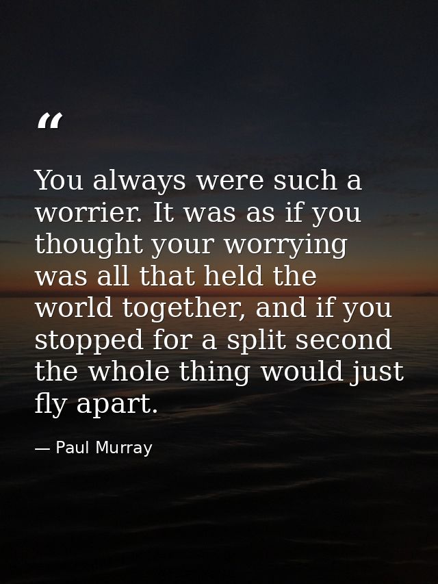 You always were such a worrier. It was as if you thought your worrying was all that held the world together, and if you  — Paul Murray