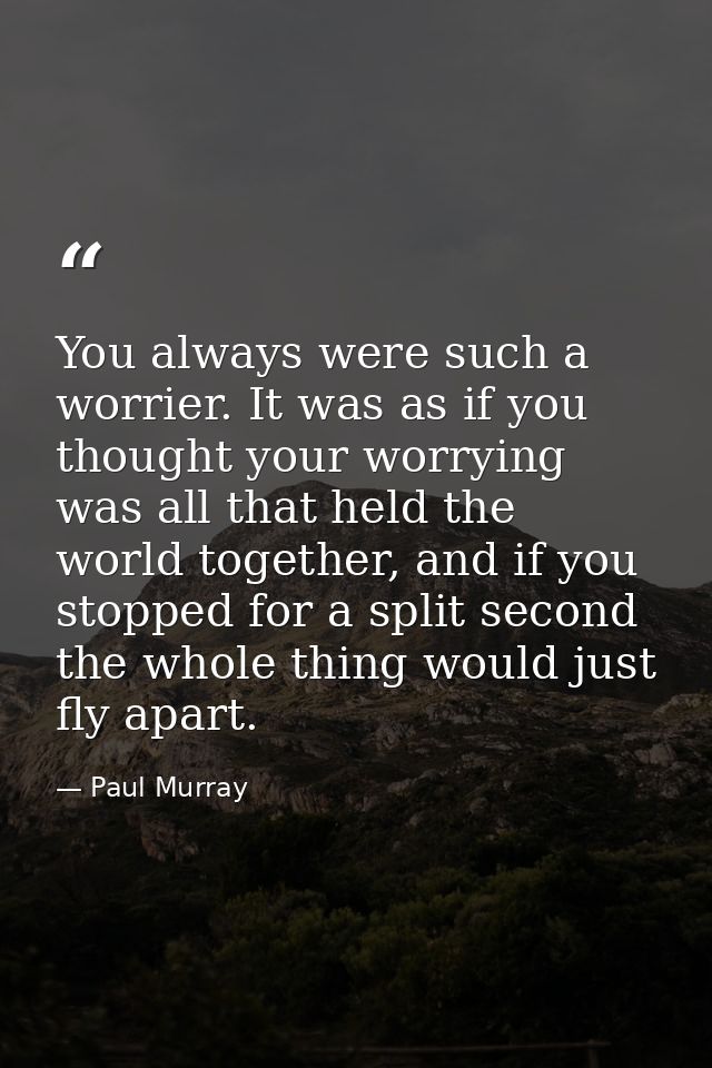 You always were such a worrier. It was as if you thought your worrying was all that held the world together, and if you  — Paul Murray