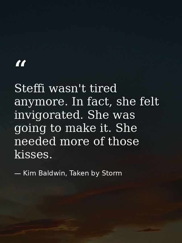 Steffi wasn't tired anymore. In fact, she felt invigorated. She was going to make it. She needed more of those kisses. — Kim Baldwin, Taken by Storm