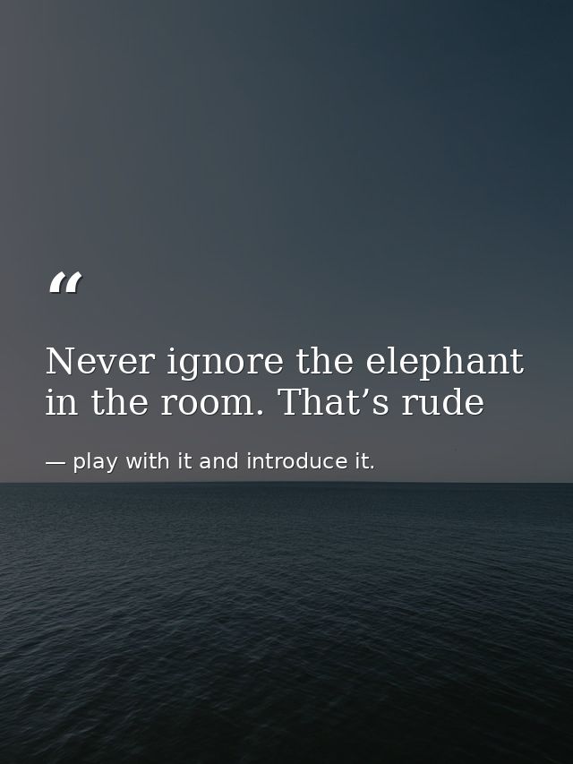 Never ignore the elephant in the room. That’s rude — play with it and introduce it.