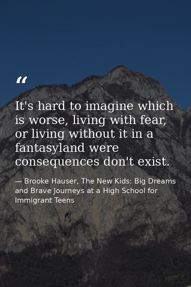 It's hard to imagine which is worse, living with fear, or living without it in a fantasyland were consequences don't exi — Brooke Hauser, The New Kids: Big Dreams and Brave Journeys at a High School for Immigrant Teens