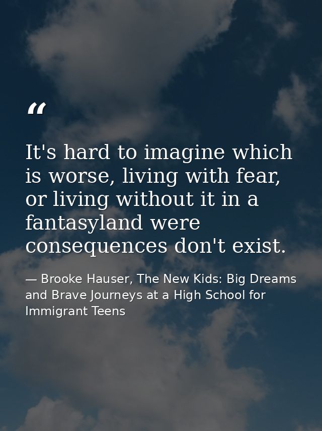 It's hard to imagine which is worse, living with fear, or living without it in a fantasyland were consequences don't exi — Brooke Hauser, The New Kids: Big Dreams and Brave Journeys at a High School for Immigrant Teens