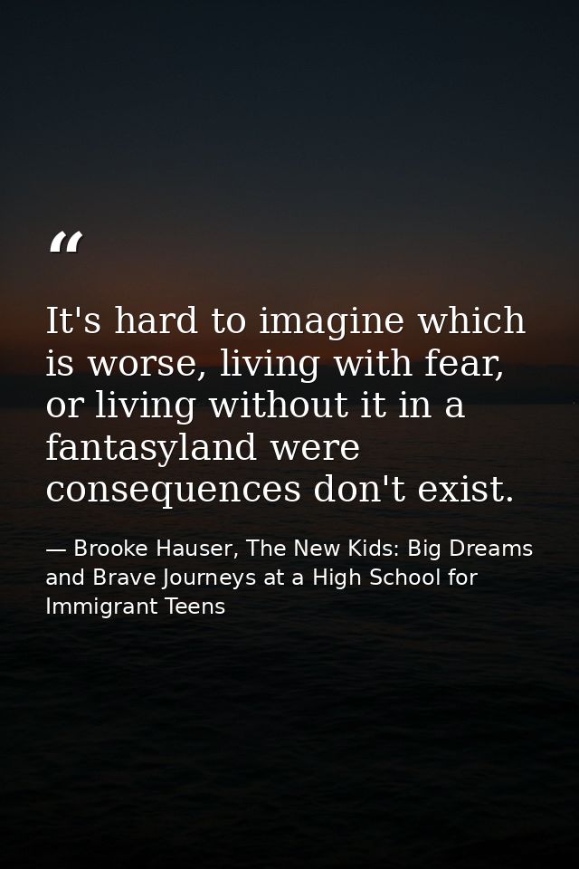 It's hard to imagine which is worse, living with fear, or living without it in a fantasyland were consequences don't exi — Brooke Hauser, The New Kids: Big Dreams and Brave Journeys at a High School for Immigrant Teens