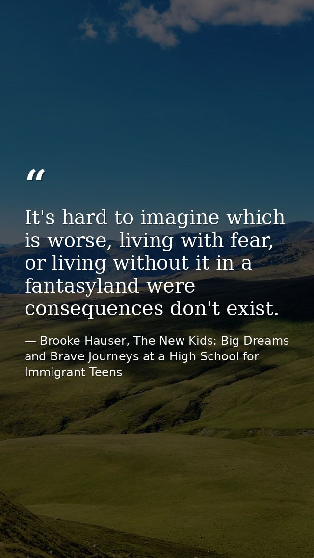 It's hard to imagine which is worse, living with fear, or living without it in a fantasyland were consequences don't exi — Brooke Hauser, The New Kids: Big Dreams and Brave Journeys at a High School for Immigrant Teens