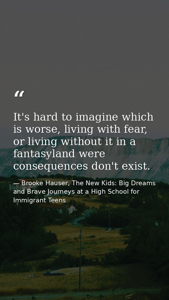 It's hard to imagine which is worse, living with fear, or living without it in a fantasyland were consequences don't exi — Brooke Hauser, The New Kids: Big Dreams and Brave Journeys at a High School for Immigrant Teens