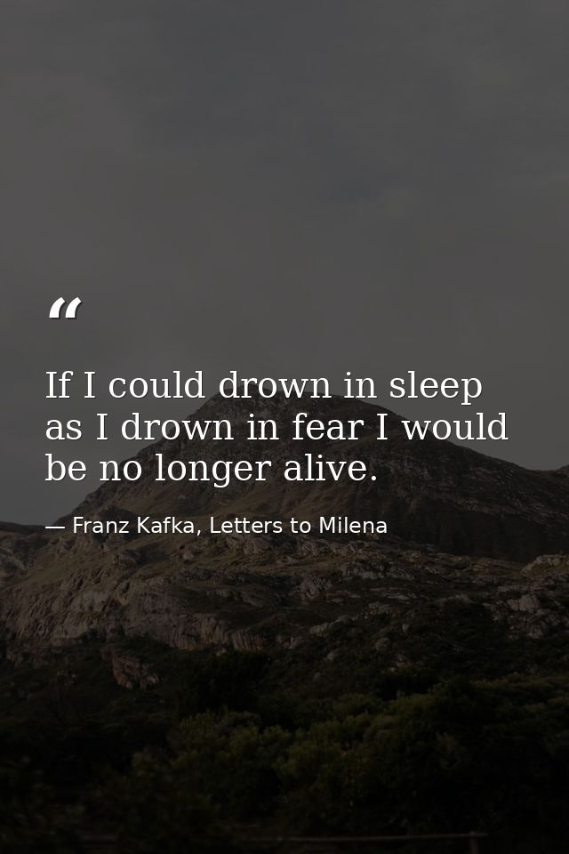If I could drown in sleep as I drown in fear I would be no longer alive. — Franz Kafka, Letters to Milena