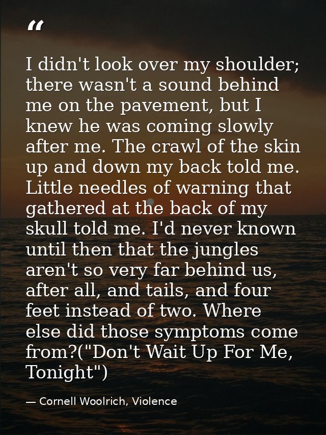 I didn't look over my shoulder; there wasn't a sound behind me on the pavement, but I knew he was coming slowly after me — Cornell Woolrich, Violence