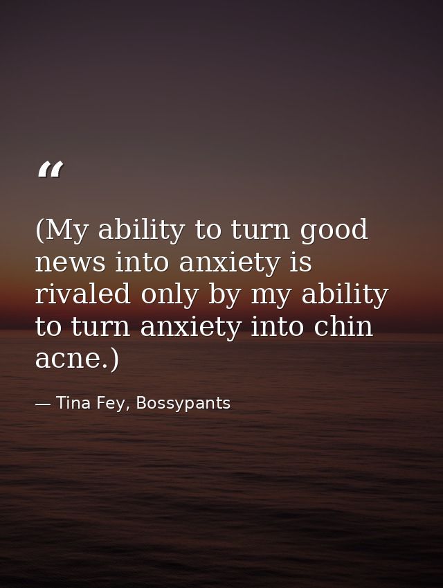 (My ability to turn good news into anxiety is rivaled only by my ability to turn anxiety into chin acne.) — Tina Fey, Bossypants