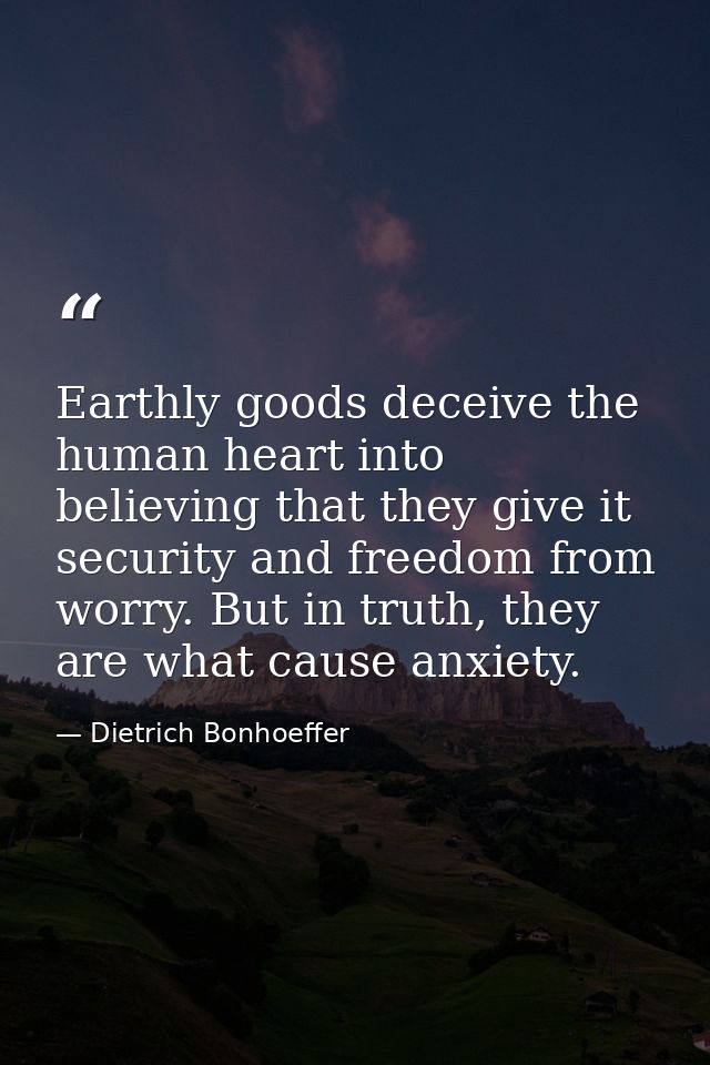 Earthly goods deceive the human heart into believing that they give it security and freedom from worry. But in truth, th — Dietrich Bonhoeffer