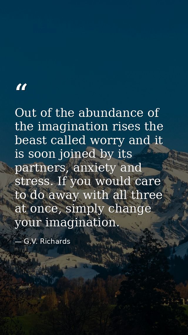 Out of the abundance of the imagination rises the beast called worry and it is soon joined by its partners, anxiety and  — G.V. Richards