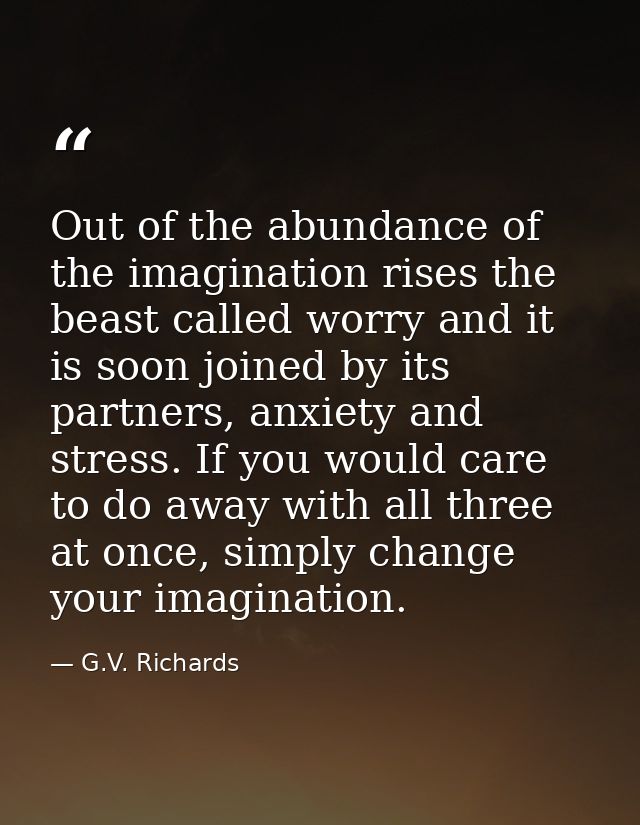 Out of the abundance of the imagination rises the beast called worry and it is soon joined by its partners, anxiety and  — G.V. Richards