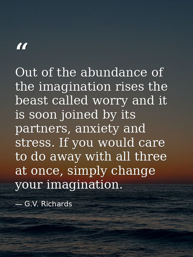 Out of the abundance of the imagination rises the beast called worry and it is soon joined by its partners, anxiety and  — G.V. Richards