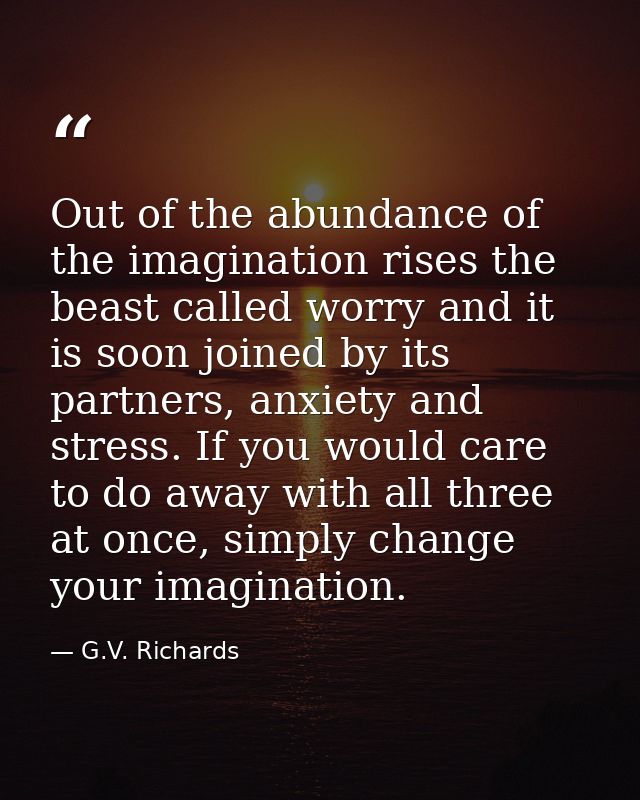 Out of the abundance of the imagination rises the beast called worry and it is soon joined by its partners, anxiety and  — G.V. Richards