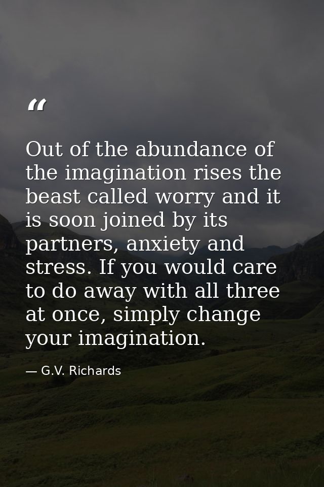 Out of the abundance of the imagination rises the beast called worry and it is soon joined by its partners, anxiety and  — G.V. Richards
