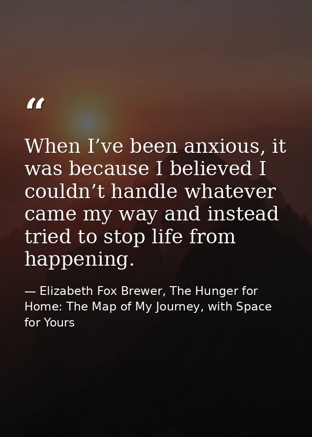 When I’ve been anxious, it was because I believed I couldn’t handle whatever came my way and instead tried to stop life  — Elizabeth Fox Brewer, The Hunger for Home: The Map of My Journey, with Space for Yours