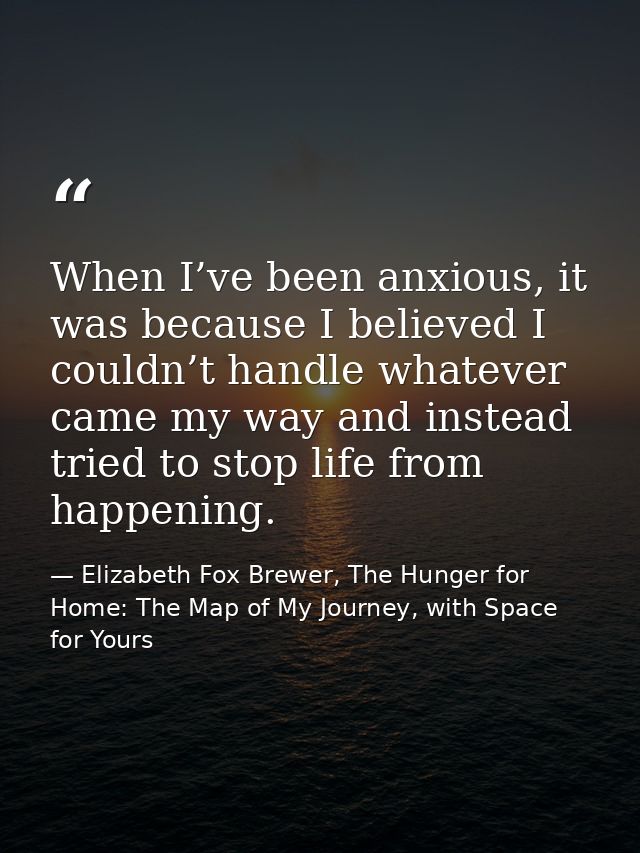When I’ve been anxious, it was because I believed I couldn’t handle whatever came my way and instead tried to stop life  — Elizabeth Fox Brewer, The Hunger for Home: The Map of My Journey, with Space for Yours
