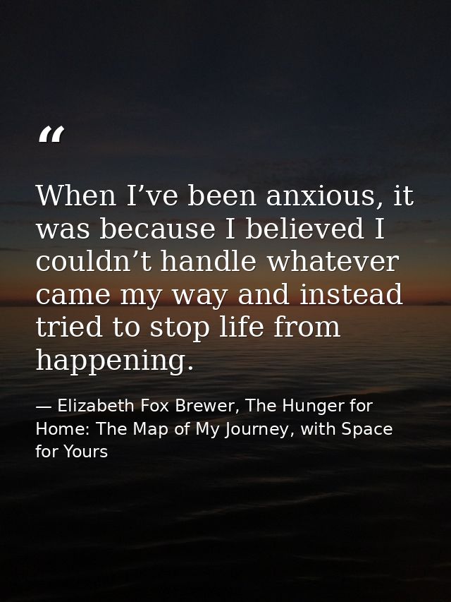 When I’ve been anxious, it was because I believed I couldn’t handle whatever came my way and instead tried to stop life  — Elizabeth Fox Brewer, The Hunger for Home: The Map of My Journey, with Space for Yours