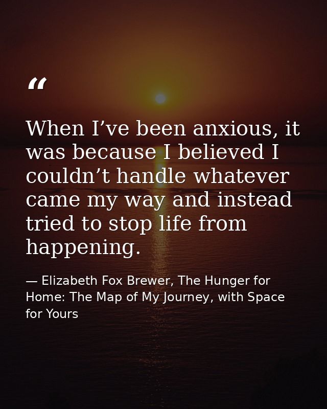 When I’ve been anxious, it was because I believed I couldn’t handle whatever came my way and instead tried to stop life  — Elizabeth Fox Brewer, The Hunger for Home: The Map of My Journey, with Space for Yours