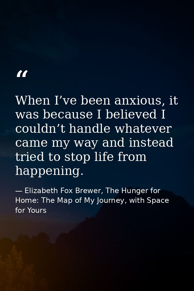 When I’ve been anxious, it was because I believed I couldn’t handle whatever came my way and instead tried to stop life  — Elizabeth Fox Brewer, The Hunger for Home: The Map of My Journey, with Space for Yours