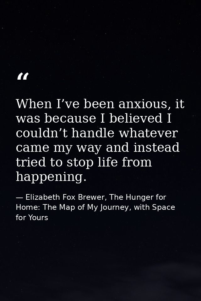 When I’ve been anxious, it was because I believed I couldn’t handle whatever came my way and instead tried to stop life  — Elizabeth Fox Brewer, The Hunger for Home: The Map of My Journey, with Space for Yours