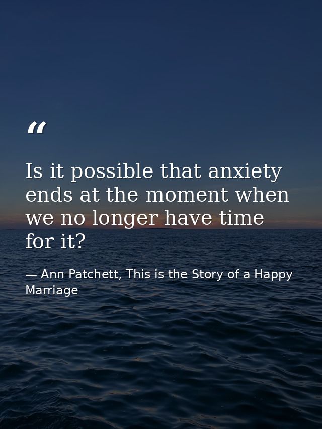 Is it possible that anxiety ends at the moment when we no longer have time for it? — Ann Patchett, This is the Story of a Happy Marriage