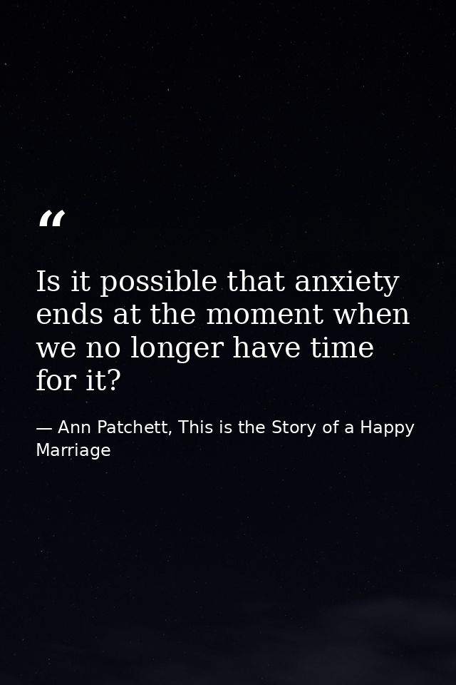 Is it possible that anxiety ends at the moment when we no longer have time for it? — Ann Patchett, This is the Story of a Happy Marriage