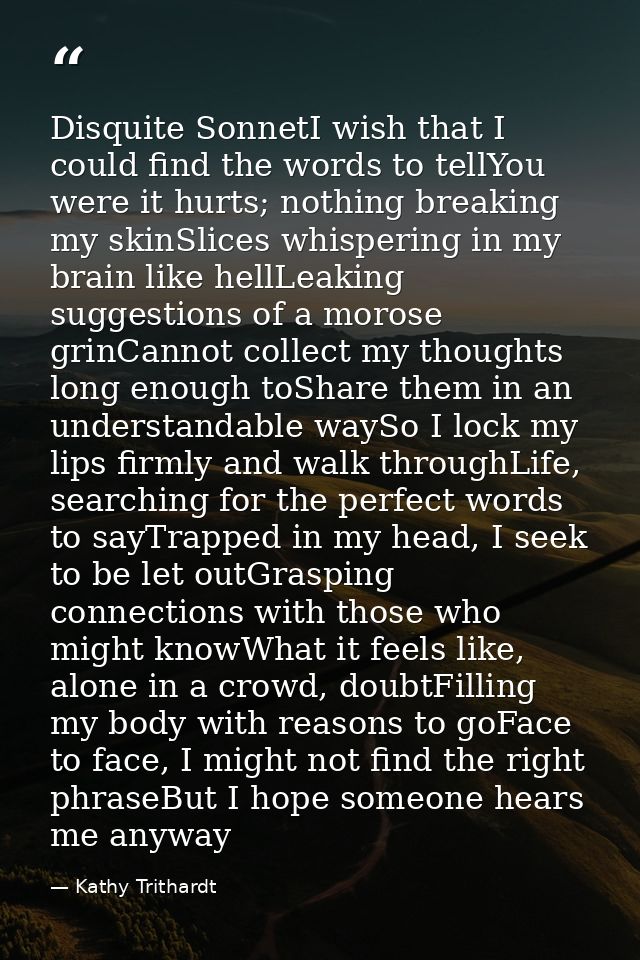 Disquite SonnetI wish that I could find the words to tellYou were it hurts; nothing breaking my skinSlices whispering in — Kathy Trithardt