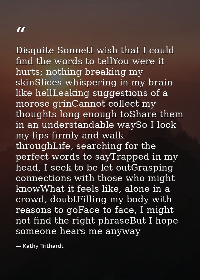Disquite SonnetI wish that I could find the words to tellYou were it hurts; nothing breaking my skinSlices whispering in — Kathy Trithardt