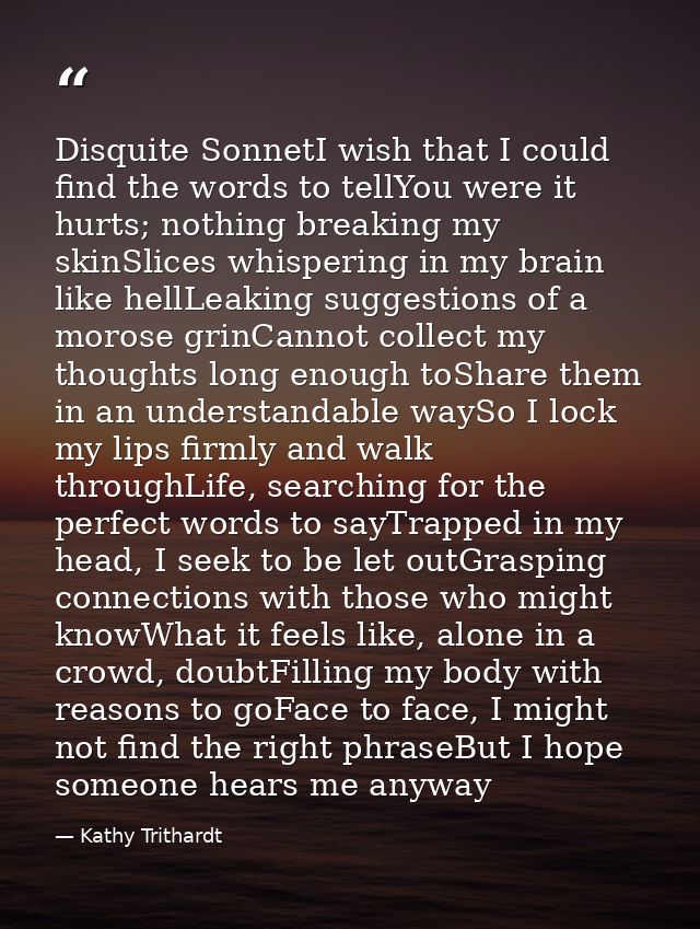 Disquite SonnetI wish that I could find the words to tellYou were it hurts; nothing breaking my skinSlices whispering in — Kathy Trithardt