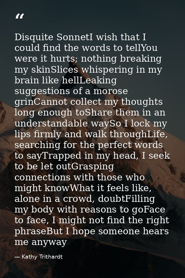 Disquite SonnetI wish that I could find the words to tellYou were it hurts; nothing breaking my skinSlices whispering in — Kathy Trithardt