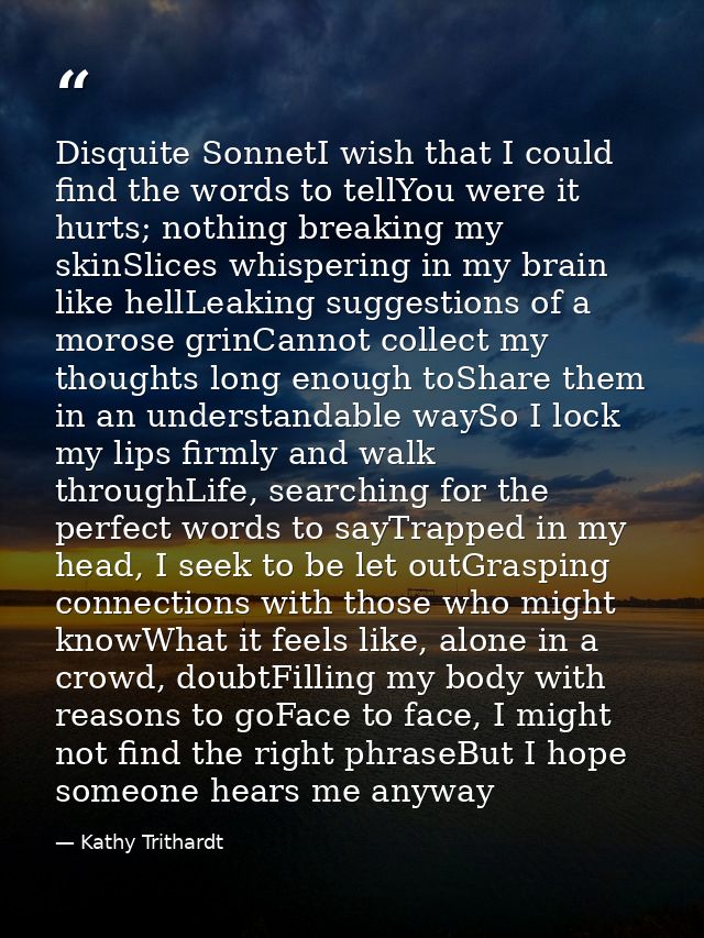 Disquite SonnetI wish that I could find the words to tellYou were it hurts; nothing breaking my skinSlices whispering in — Kathy Trithardt