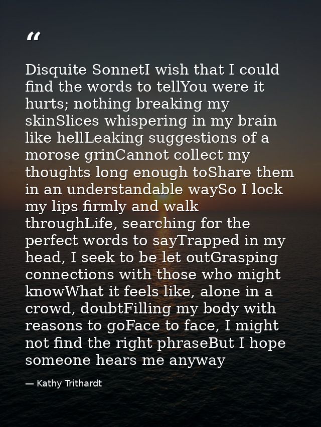 Disquite SonnetI wish that I could find the words to tellYou were it hurts; nothing breaking my skinSlices whispering in — Kathy Trithardt