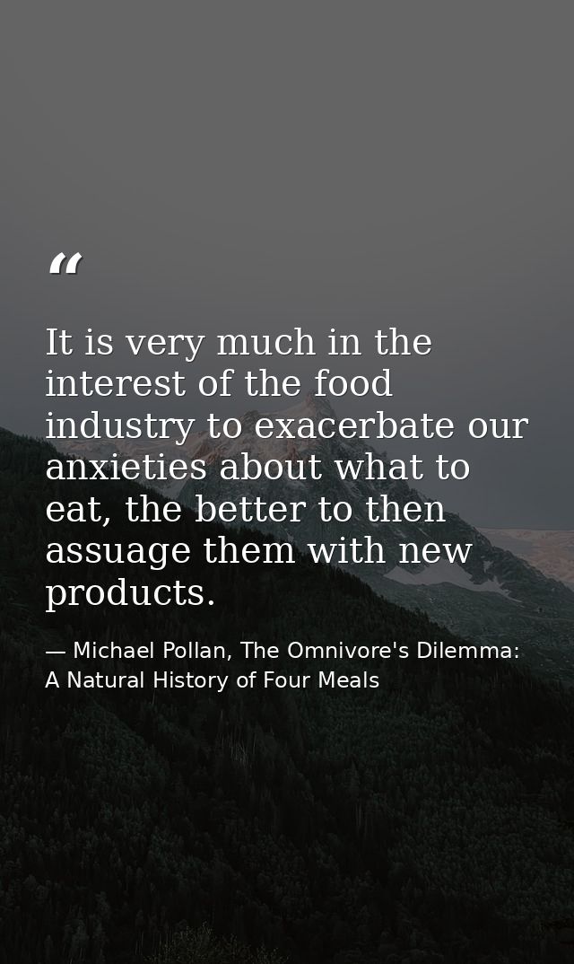 It is very much in the interest of the food industry to exacerbate our anxieties about what to eat, the better to then a — Michael Pollan, The Omnivore's Dilemma: A Natural History of Four Meals