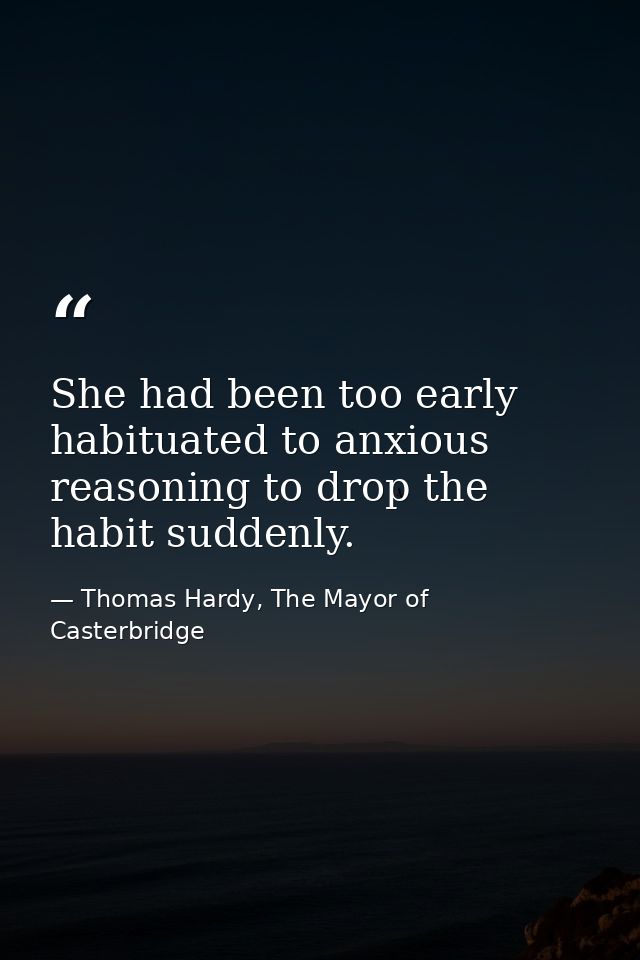 She had been too early habituated to anxious reasoning to drop the habit suddenly. — Thomas Hardy, The Mayor of Casterbridge
