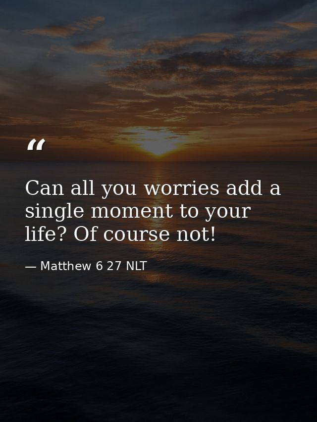 Can all you worries add a single moment to your life? Of course not! — Matthew 6 27 NLT